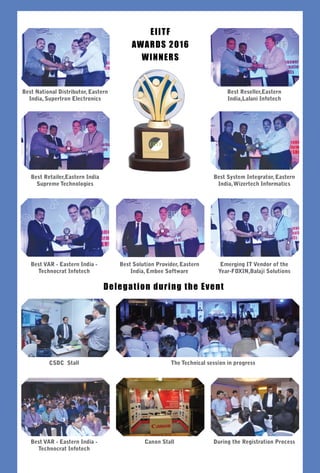 52 August 2016 www.varindia.com
EIITF
AWARDS 2016
Winners
Delegation during the Event
Best National Distributor, Eastern
India, Supertron Electronics
Best Reseller,Eastern
India,Lalani Infotech
Best Retailer,Eastern India
Supreme Technologies
Best Solution Provider, Eastern
India, Embee Software
The Technical session in progress
Canon Stall
Best System Integrator, Eastern
India,Wizertech Informatics
Best VAR - Eastern India -
Technocrat Infotech
CSDC Stall
Best VAR - Eastern India -
Technocrat Infotech
Emerging IT Vendor of the
Year-FOXIN,Balaji Solutions
During the Registration Process
 