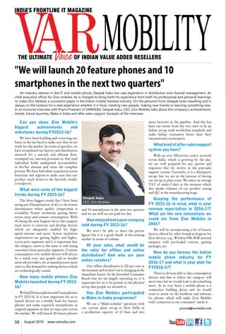 56 August 2016 www.varindia.com
"We will launch 20 feature phones and 10
smartphones in the next two quarters"
and 10 smartphones in the next two quarters
and we are well on our path for this.
Howmanyphonesyourcompany
sold during FY 2015-16?
We won’t be able to share the precise
figures but it is a good chunk of the existing
market in terms of volume.
Of your sales, what would be
the ratio for offline and online
distribution? And who are your
online retailers?
Our offline distribution is 100 per cent at
the moment and we don’t see it changing in the
immediate future. In the Intended Consumer
Reach that we are largely operating in, it is
important for us to be present in the physical
set-up that people are attuned to.
Has Ziox Mobiles participated
in Make-in-India programme?
We are a “Make-in-India” operation with
our current plant set-up in New Delhi at
a production capacity of 12 lines and two
Can you share Ziox Mobile's
biggest achievements and
milestones during FY2015-16?
We have been building and correcting our
basics in the last fiscal to make sure that we are
ready for the market. In terms of specifics, we
have streamlined our factory and distribution
network for a smooth and efficient flow,
revamped our internal processes so that each
individual holds undisputed accountability
in his/her domain and owns the complete
process. We have had talent acquisition across
functions and regions to make sure that our
product reach down to the last-mile retailer
is foolproof.
What were some of the biggest
trends during FY 2015-16?
The three biggest trends that I have been
seeing are: Dissemination of 4G to the lowest
denominator where quality compromise is
avoidable; Screen resolution getting better
across sizes; and content consumption. With
4G being the new hygiene factor the category
must move to innovate and develop devices
which are adequately enabled for high-
speed internet and more. Screen resolution
requirements are getting higher and higher,
across price segments and it is important that
the category caters to the same or risk losing
customers from particular segments. Content
consumption over mobile devices will always
be a notch over any graphs and so besides
network providers, we as manufacturers must
cater to this demand by making devices which
are technologically sound.
How many mobile phones Ziox
Mobiles launched during FY 2015-
16?
Wehad20featurephonesand7smartphones
in FY 2015-16. It is now important for us to
launch devices on a weekly basis for feature
phones and make topnotch smartphones in
targeted segments so that we may cater across
the market. We will launch 20 feature phones
more factories in the pipeline. And this has
been our intent from the very start to be an
Indian set-up with world-class standards and
make Indian consumers better than their
international counterparts.
Whatkindofafter-salessupport
system you have?
With an over 500-service centre network
across India, which is growing by the day,
we are well prepared for any queries and
responses that we receive in the post-sales
support system. Currently, it is a third-party
set-up, but we are in the process of having
our set-up in place soon. We enjoy an average
TAT of under-3 days at the moment which
also speaks volumes of our product testing
and QC at the manufacturing stage.
Keeping the performance of
FY 2015-16 in mind, what is your
revenue expectation in 2016-17?
What are the new innovations we
could see from Ziox Mobiles in
2016?
We will be incorporating a lot of luxury
factors offered by other brands as hygiene for
Ziox devices, e.g., Wireless FM, 8GB internal
memory with pre-loaded content, gaming
packages, etc.
How do you foresee the Indian
mobile phone industry for FY
2016-17 and what is your plan for
FY2016-17?
There is obvious shift to data consumption
devices and that is where the category will
move into, but we would want to do something
more. At its very heart a mobile phone is a
connection building device and we would
want to invest on the hardware and software
for phones which will make Ziox Mobiles
truly connective to our consumers’ needs. n
pravin@varindia.com
Deepak Kabu
CEO, Ziox Mobiles
An industry veteran in the IT and mobile phone, Deepak Kabu has vast experience in distribution and channel management. As
chief executive officer for Ziox mobiles, he is charged to bring forth his experience from both his professional and personal learnings
to make Ziox Mobiles a successful player in the Indian mobile handset industry. On the personal front, Deepak loves travelling and is
always on the lookout for a new experience whether it is food, meeting new people, making new friends or learning something new.
In an exclusive interview with Pravin Prashant of VARINDIA, Deepak Kabu, CEO, Ziox Mobiles talks about the company’s achievements,
trends, future launches, Make in India and after-sales support. Excerpts of the interview:   
 