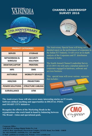 57www.varindia.com August 2016
www.varindia.com August 2016
The Anniversary Issue will also cover many interesting stories on IT trends,
Software defined anything and opportunities in DIGITAL INDIA
and SMART CITY initiatives
Recognize the efforts of the Marketing Heads in the
organizations who work hand in hand by balancing between
The Brand - vision and operational goals.
CHANNEL LEADERSHIP
SURVEY 2016
The Anniversary Special Issue will bring out a
detailed report on the performance of corporates in
the Indian ICT Industry. It will cover an in-depth
analysis of the Corporates and IT distribution
business in India.
The fourth Annual Channel Leadership Survey
(CLS 2015-16) will carry a detailed analysis of(CLS 2015-16) will carry a detailed analysis of
corporates engaged in hardware, software and
services business.
This special issue will cover various segments
that includes :
Corporate Office:
VAR HOUSE, Kalinga Digital Media Pvt. Ltd.
A-84A/3, Rose Apartments, Paryavaran Complex, IGNOU Road, New Delhi - 110030
Tel : 011-41656383, 41655458, Fax : 011-46061809
E-Mail : publisher@varindia.com, Website : www.varindia.com
 