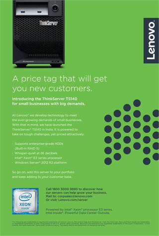 59www.varindia.com August 2016
A price tag that will get
you new customers.
Introducing the ThinkServer TS140
for small businesses with big demands.
The following are trademarks or registered trademarks of Lenovo: Lenovo, the Lenovo logo and ThinkServer. Intel, the Intel logo, Xeon and Xeon Inside are trademarks
or registered trademarks of Intel Corporation in the U.S. and/or other countries. Microsoft and Windows are registered trademarks of Microsoft Corporation. ©2016
Lenovo. All rights reserved. †
Terms and Conditions apply. The test(s) above are performed on statistical samples.
At Lenovo™
we develop technology to meet
the ever-growing demands of small businesses.
With that in mind, we have launched the
ThinkServer®
TS140 in India. It is powered to
take on tough challenges, yet priced attractively.
· Supports enterprise-grade HDDs
(Built-in RAID 5)
· Whisper-quiet at 26 decibels
· Intel®
Xeon®
E3 series processor
· Windows Server®
2012 R2 platform
So go on, add this server to your portfolio
and keep adding to your customer base.
Powered by Intel®
Xeon®
processor E3 series.
Intel Inside®
. Powerful Data Center Outside.
Call 1800 3000 9990 to discover how
our servers can help grow your business.
Mail to: corpsales@lenovo.com
Or visit: Lenovo.com/server
 