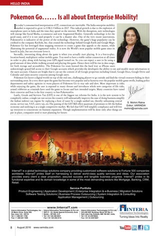 8 August 2016 www.varindia.com
Pokemon Go…… Is all about Enterprise Mobility!
HELLO INDIA
In today’s consumerized interpretation of IT, connections are inevitable. The India enterprise mobility
market is expected to grow to US$ 2.3 billion in 2017. This radical growth is due to the explosion of
smartphone users in India and the time they spend on the internet. With the disruption, new technologies
will emerge like Social Media, e-commerce and now Augmented Reality. Generally technology is for the
good cause, and if it is not used properly it can be a disaster also. One of the very recent innovations,
PokemonGo is indicative of the power of the technology. However, the game’s huge popularity can be
credited to the company Keyhole, Inc. that created the technology behind Google Earth and Google Maps.
Pokemon Go has leveraged these mapping resources to create a game that appeals to the masses, while
illustrating the potential of augmented reality. It is now the World’s most popular mobile game since its
launch in July, but not everyone loves it.
Secondly, interesting thing about the game is when you actually start playing. It is a free-to-play,
location-based, multiplayer online mobile game. You need to have a stable online connection at all times
in order to play along with having your GPS signal turned on. So you can expect a user to be using a
good amount of data whilst walking around and playing this game. Hence there will be rise in data usage,
for both storage and accessibility. The Pokemon Go team learned this the hard way as iPhone users
unknowingly grated full access to their Google accounts which provides the developers the ability to see and modify most information in
the users account. Chances are bright that it can see the content of all Google properties including Gmail, Google Docs, Google Drive and
Calendar and raises security concerns among Google users.
Pokemon Go layers a digital world on top of the real one, challenging players to go outside and find the virtual creatures hiding in their
surrounding areas. In a very short span the game has become very popular and as hysteria over the popular mobile game swells, leading police
departments and safety agencies to warn players of Pokemon Go to stay safe and alert. Most important is risks;
while enjoying the game, the user is exposed to many threats and introduces whole new categories of life risks,
armed robberies as criminals have used the game to locate and lure intended targets. Many countries have raised
their concerns and Iran is the first country to ban PokemonGo.
Lastly, Goods and Services Tax (GST) is one of the biggest tax reforms for India. it is the new system to be
completely online, a single tax rate across the country will substantially improve the ease of doing business.simplify
the Indian indirect tax regime by replacing a host of taxes by a single unified tax, thereby subsuming central
excise, service tax, VAT, entry tax, etc.The passing of the GST Bill offers quantum of promises to lift the Indian
economy and unifying it as a single competitive market. We feel that GST will simplify compliance and will free
up resources to concentrate on business expansion. Though implementation will be done only after things are
put in place, companies need to start planning for future.
 