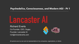 Psychedelics, Consciousness, and Modern AGI – Pt 1
Lancaster AIRichard Everts
Co-Founder, CEO, Sugey
Founder, Lancaster AI
rich@richardeverts.com
All opinions are my own and not representative of my companies, organizations, or clients
 
