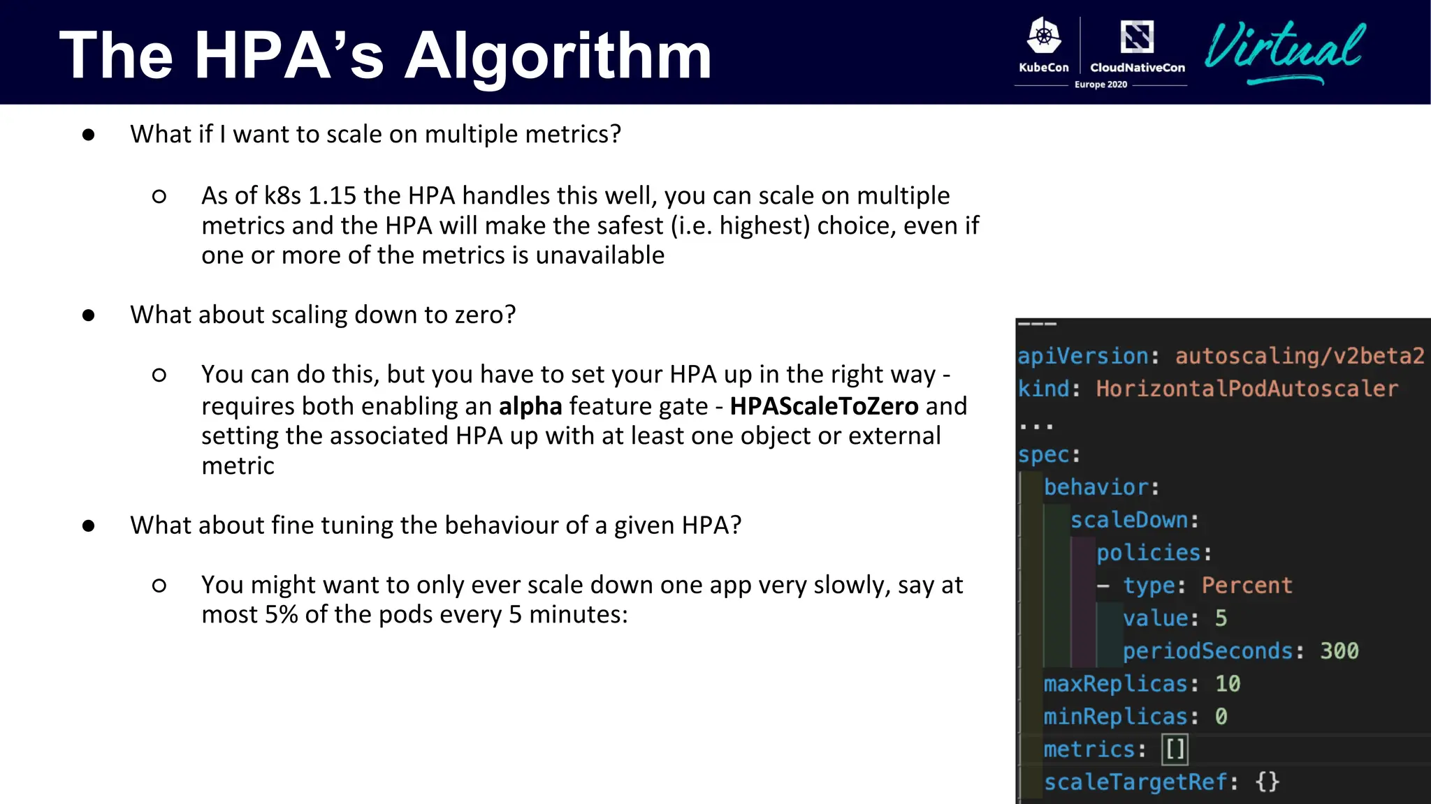 The HPA’s Algorithm
● What if I want to scale on multiple metrics?
○ As of k8s 1.15 the HPA handles this well, you can scale on multiple
metrics and the HPA will make the safest (i.e. highest) choice, even if
one or more of the metrics is unavailable
● What about scaling down to zero?
○ You can do this, but you have to set your HPA up in the right way -
requires both enabling an alpha feature gate - HPAScaleToZero and
setting the associated HPA up with at least one object or external
metric
● What about fine tuning the behaviour of a given HPA?
○ You might want to only ever scale down one app very slowly, say at
most 5% of the pods every 5 minutes:
 