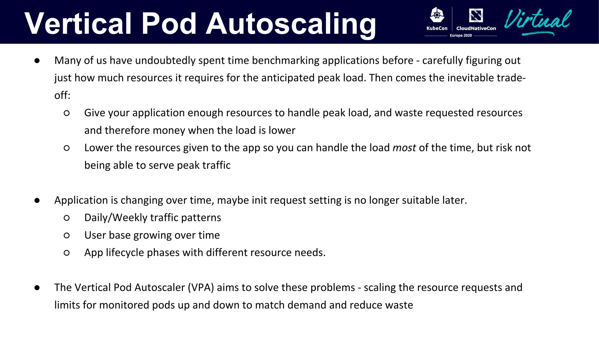 Vertical Pod Autoscaling
● Many of us have undoubtedly spent time benchmarking applications before - carefully figuring out
just how much resources it requires for the anticipated peak load. Then comes the inevitable trade-
off:
○ Give your application enough resources to handle peak load, and waste requested resources
and therefore money when the load is lower
○ Lower the resources given to the app so you can handle the load most of the time, but risk not
being able to serve peak traffic
● Application is changing over time, maybe init request setting is no longer suitable later.
○ Daily/Weekly traffic patterns
○ User base growing over time
○ App lifecycle phases with different resource needs.
● The Vertical Pod Autoscaler (VPA) aims to solve these problems - scaling the resource requests and
limits for monitored pods up and down to match demand and reduce waste
 
