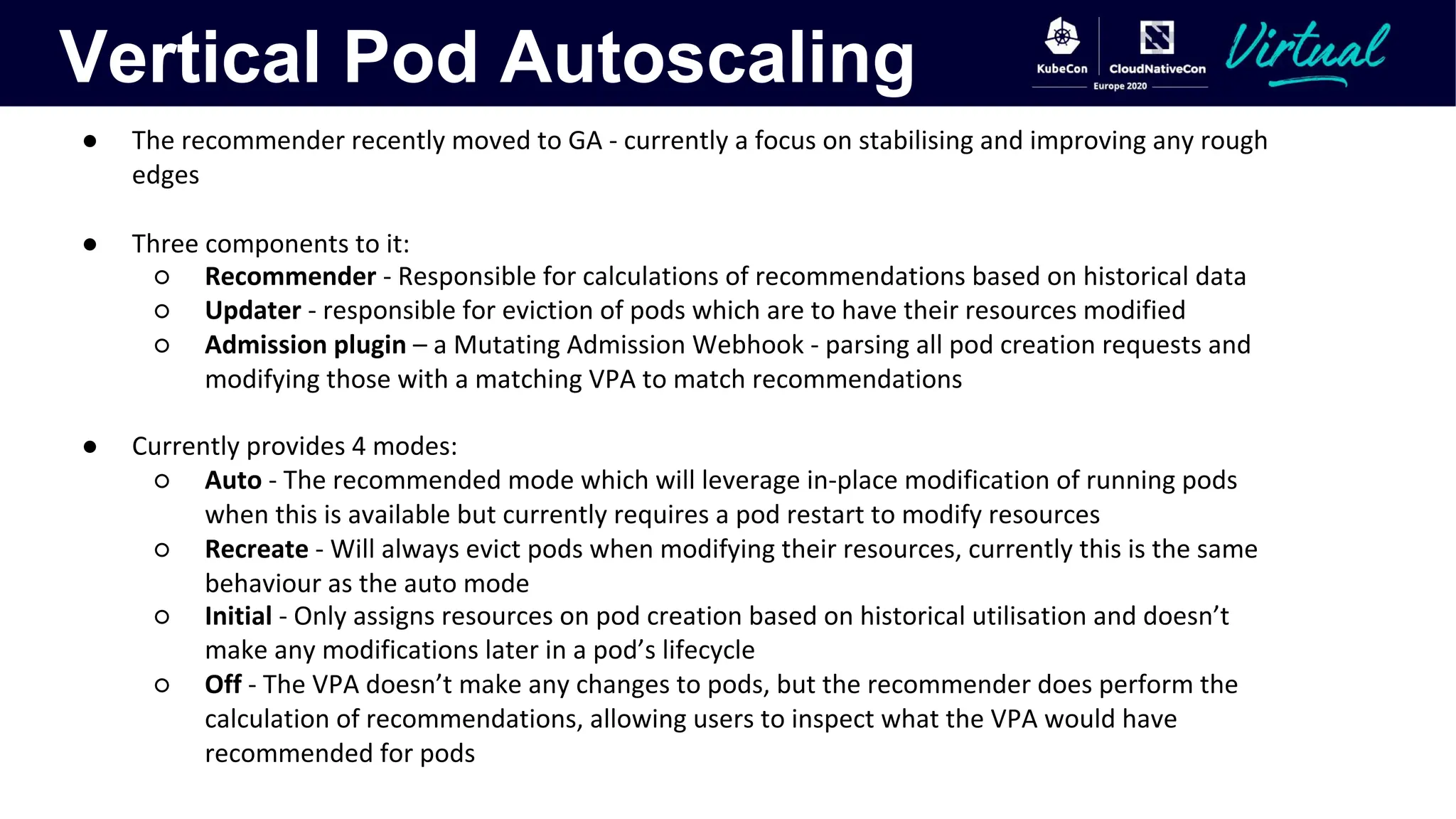 Vertical Pod Autoscaling
● The recommender recently moved to GA - currently a focus on stabilising and improving any rough
edges
● Three components to it:
○ Recommender - Responsible for calculations of recommendations based on historical data
○ Updater - responsible for eviction of pods which are to have their resources modified
○ Admission plugin – a Mutating Admission Webhook - parsing all pod creation requests and
modifying those with a matching VPA to match recommendations
● Currently provides 4 modes:
○ Auto - The recommended mode which will leverage in-place modification of running pods
when this is available but currently requires a pod restart to modify resources
○ Recreate - Will always evict pods when modifying their resources, currently this is the same
behaviour as the auto mode
○ Initial - Only assigns resources on pod creation based on historical utilisation and doesn’t
make any modifications later in a pod’s lifecycle
○ Off - The VPA doesn’t make any changes to pods, but the recommender does perform the
calculation of recommendations, allowing users to inspect what the VPA would have
recommended for pods
 