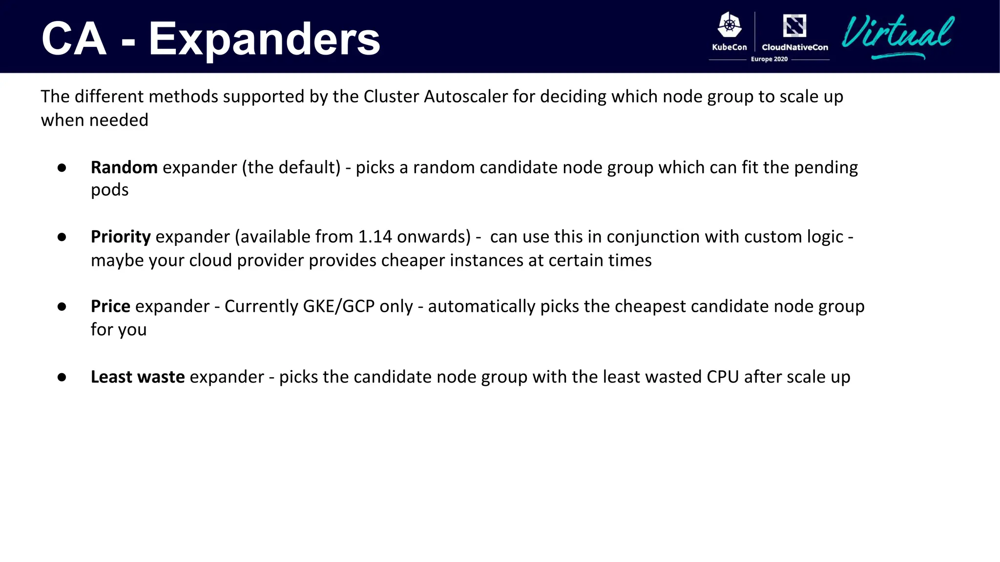 CA - Expanders
The different methods supported by the Cluster Autoscaler for deciding which node group to scale up
when needed
● Random expander (the default) - picks a random candidate node group which can fit the pending
pods
● Priority expander (available from 1.14 onwards) - can use this in conjunction with custom logic -
maybe your cloud provider provides cheaper instances at certain times
● Price expander - Currently GKE/GCP only - automatically picks the cheapest candidate node group
for you
● Least waste expander - picks the candidate node group with the least wasted CPU after scale up
 