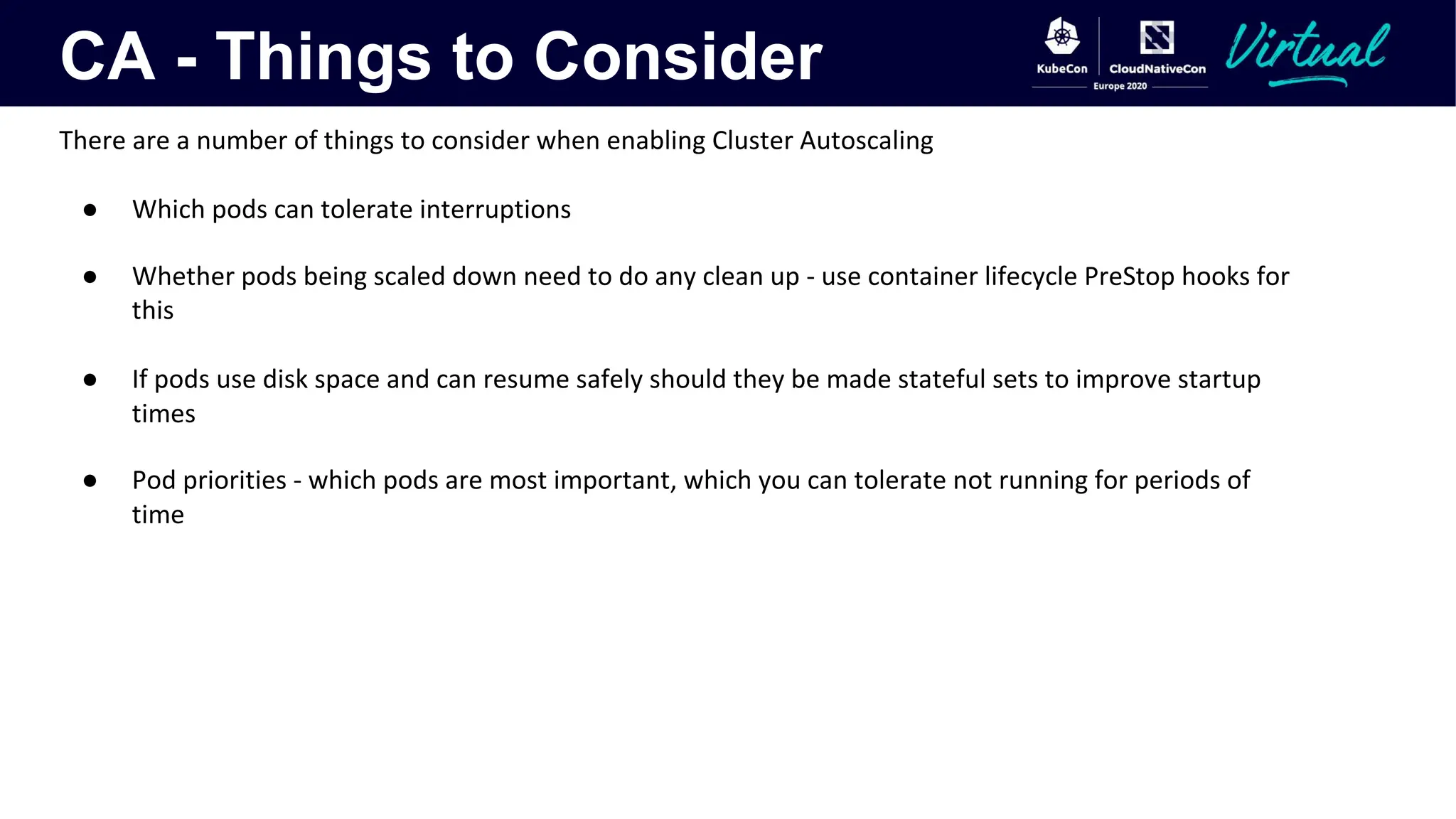 CA - Things to Consider
There are a number of things to consider when enabling Cluster Autoscaling
● Which pods can tolerate interruptions
● Whether pods being scaled down need to do any clean up - use container lifecycle PreStop hooks for
this
● If pods use disk space and can resume safely should they be made stateful sets to improve startup
times
● Pod priorities - which pods are most important, which you can tolerate not running for periods of
time
 