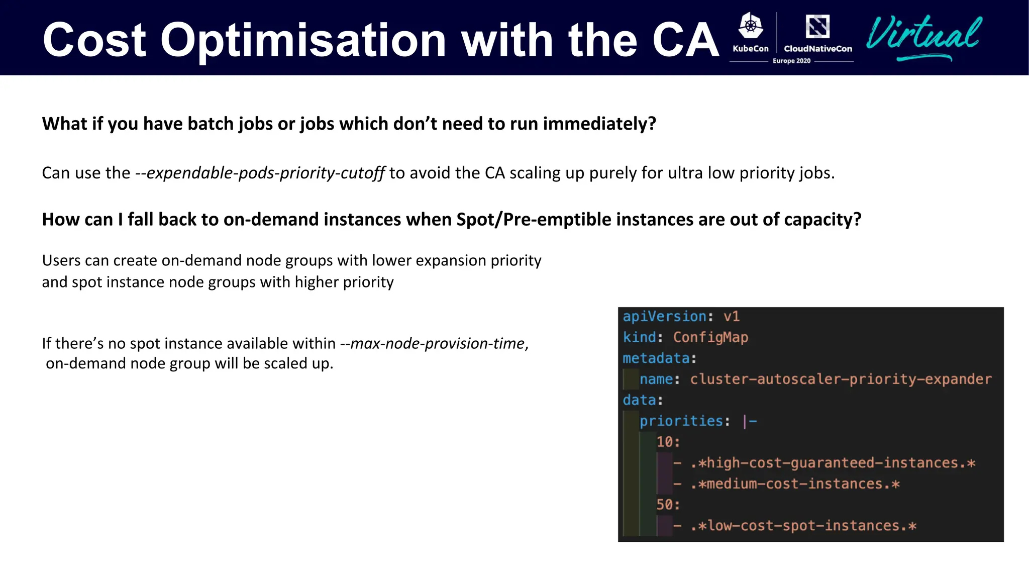 Cost Optimisation with the CA
What if you have batch jobs or jobs which don’t need to run immediately?
Can use the --expendable-pods-priority-cutoff to avoid the CA scaling up purely for ultra low priority jobs.
How can I fall back to on-demand instances when Spot/Pre-emptible instances are out of capacity?
Users can create on-demand node groups with lower expansion priority
and spot instance node groups with higher priority
If there’s no spot instance available within --max-node-provision-time,
on-demand node group will be scaled up.
 