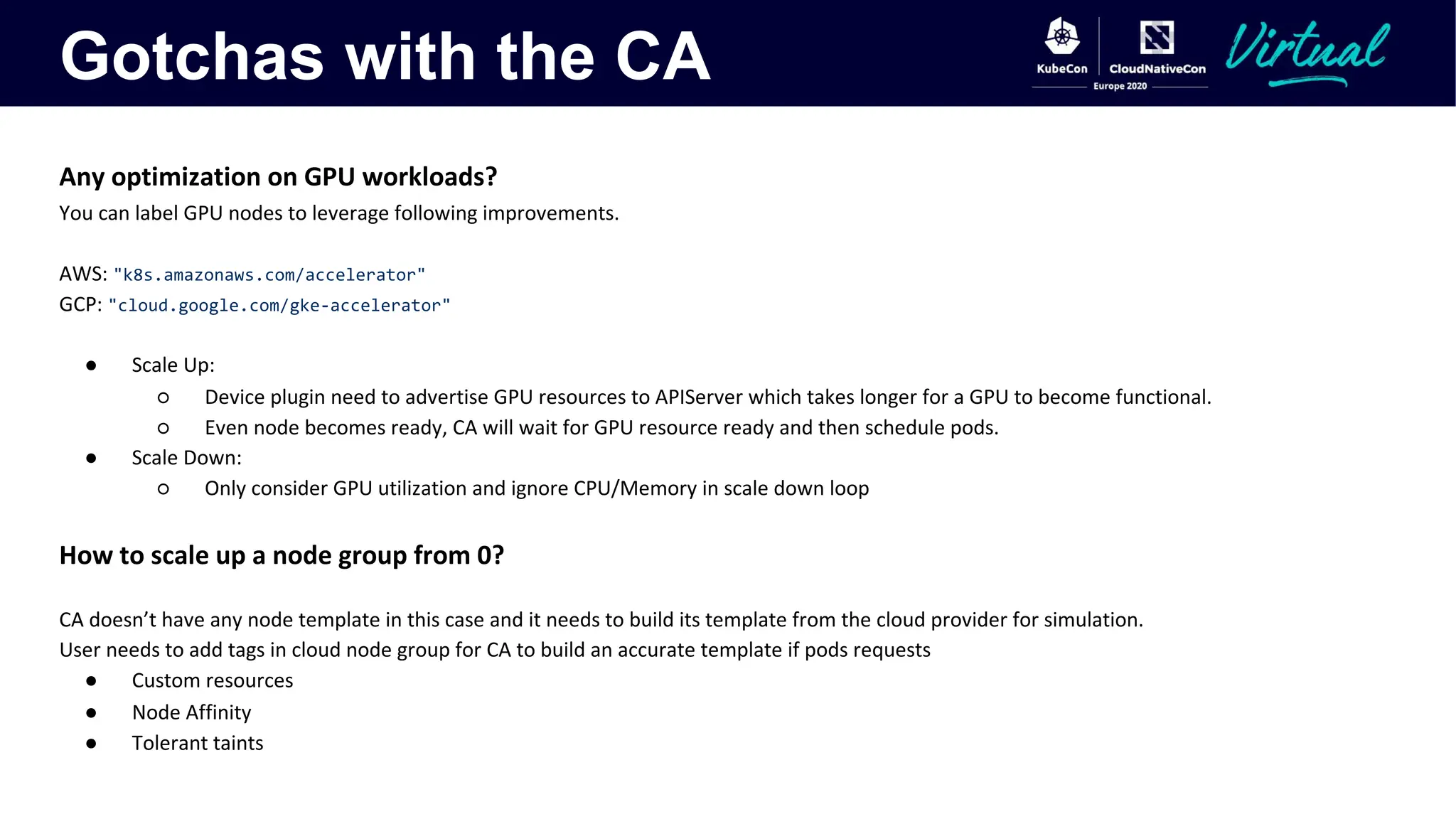 Gotchas with the CA
Any optimization on GPU workloads?
You can label GPU nodes to leverage following improvements.
AWS: "k8s.amazonaws.com/accelerator"
GCP: "cloud.google.com/gke-accelerator"
● Scale Up:
○ Device plugin need to advertise GPU resources to APIServer which takes longer for a GPU to become functional.
○ Even node becomes ready, CA will wait for GPU resource ready and then schedule pods.
● Scale Down:
○ Only consider GPU utilization and ignore CPU/Memory in scale down loop
How to scale up a node group from 0?
CA doesn’t have any node template in this case and it needs to build its template from the cloud provider for simulation.
User needs to add tags in cloud node group for CA to build an accurate template if pods requests
● Custom resources
● Node Affinity
● Tolerant taints
 