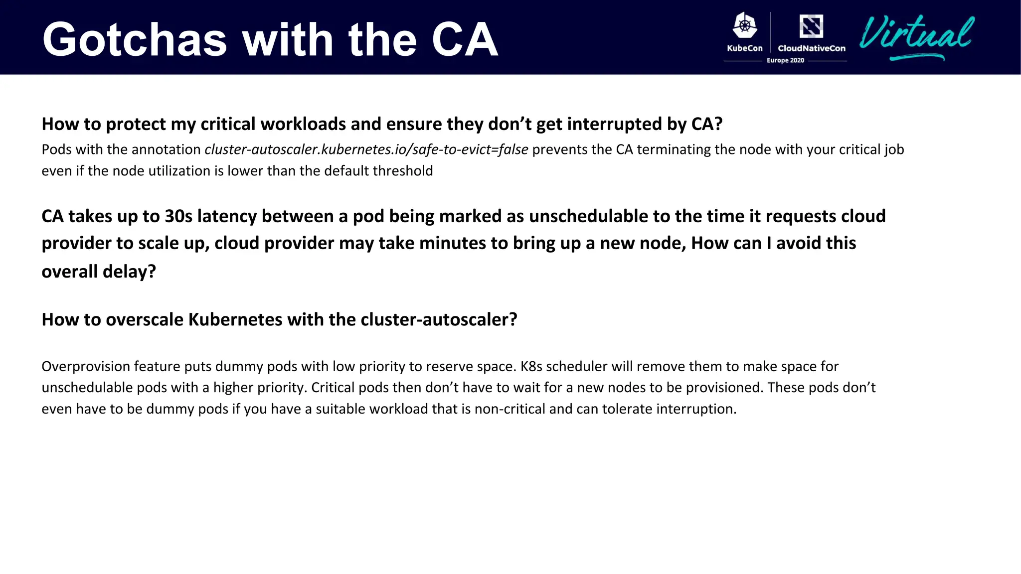Gotchas with the CA
How to protect my critical workloads and ensure they don’t get interrupted by CA?
Pods with the annotation cluster-autoscaler.kubernetes.io/safe-to-evict=false prevents the CA terminating the node with your critical job
even if the node utilization is lower than the default threshold
CA takes up to 30s latency between a pod being marked as unschedulable to the time it requests cloud
provider to scale up, cloud provider may take minutes to bring up a new node, How can I avoid this
overall delay?
How to overscale Kubernetes with the cluster-autoscaler?
Overprovision feature puts dummy pods with low priority to reserve space. K8s scheduler will remove them to make space for
unschedulable pods with a higher priority. Critical pods then don’t have to wait for a new nodes to be provisioned. These pods don’t
even have to be dummy pods if you have a suitable workload that is non-critical and can tolerate interruption.
 