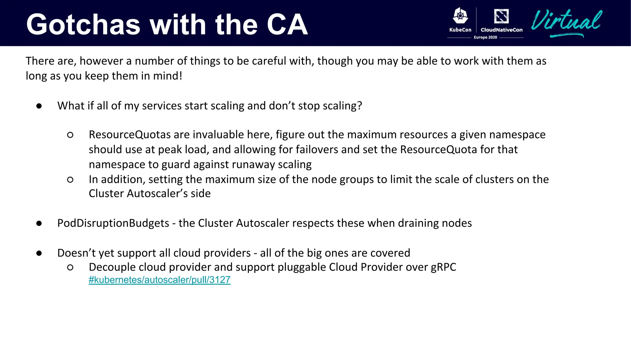Gotchas with the CA
There are, however a number of things to be careful with, though you may be able to work with them as
long as you keep them in mind!
● What if all of my services start scaling and don’t stop scaling?
○ ResourceQuotas are invaluable here, figure out the maximum resources a given namespace
should use at peak load, and allowing for failovers and set the ResourceQuota for that
namespace to guard against runaway scaling
○ In addition, setting the maximum size of the node groups to limit the scale of clusters on the
Cluster Autoscaler’s side
● PodDisruptionBudgets - the Cluster Autoscaler respects these when draining nodes
● Doesn’t yet support all cloud providers - all of the big ones are covered
○ Decouple cloud provider and support pluggable Cloud Provider over gRPC
#kubernetes/autoscaler/pull/3127
 