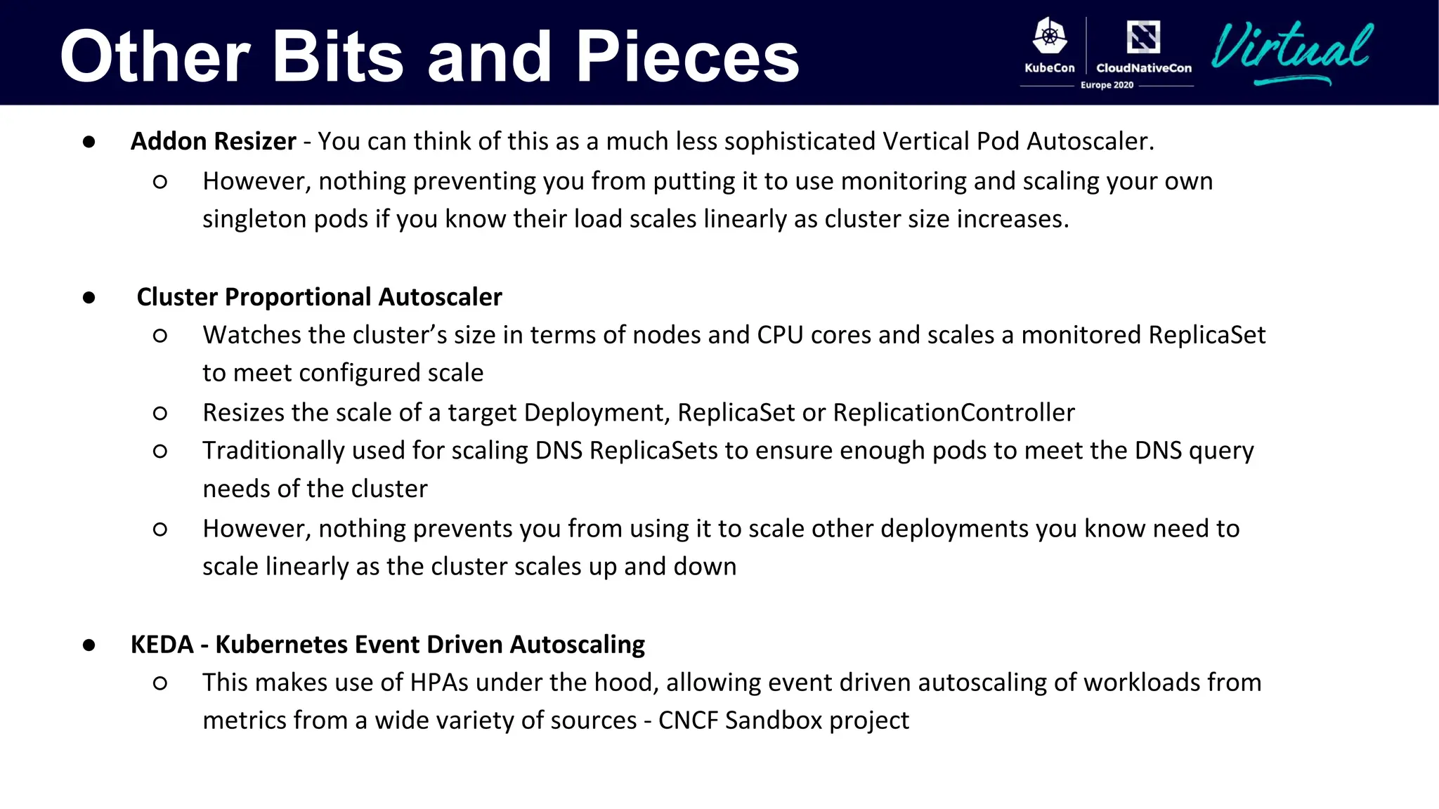 Other Bits and Pieces
● Addon Resizer - You can think of this as a much less sophisticated Vertical Pod Autoscaler.
○ However, nothing preventing you from putting it to use monitoring and scaling your own
singleton pods if you know their load scales linearly as cluster size increases.
● Cluster Proportional Autoscaler
○ Watches the cluster’s size in terms of nodes and CPU cores and scales a monitored ReplicaSet
to meet configured scale
○ Resizes the scale of a target Deployment, ReplicaSet or ReplicationController
○ Traditionally used for scaling DNS ReplicaSets to ensure enough pods to meet the DNS query
needs of the cluster
○ However, nothing prevents you from using it to scale other deployments you know need to
scale linearly as the cluster scales up and down
● KEDA - Kubernetes Event Driven Autoscaling
○ This makes use of HPAs under the hood, allowing event driven autoscaling of workloads from
metrics from a wide variety of sources - CNCF Sandbox project
 