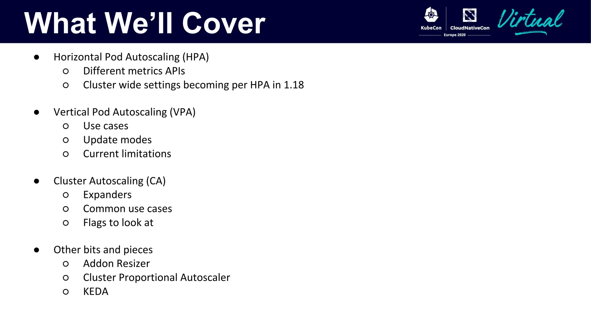 What We’ll Cover
● Horizontal Pod Autoscaling (HPA)
○ Different metrics APIs
○ Cluster wide settings becoming per HPA in 1.18
● Vertical Pod Autoscaling (VPA)
○ Use cases
○ Update modes
○ Current limitations
● Cluster Autoscaling (CA)
○ Expanders
○ Common use cases
○ Flags to look at
● Other bits and pieces
○ Addon Resizer
○ Cluster Proportional Autoscaler
○ KEDA
 