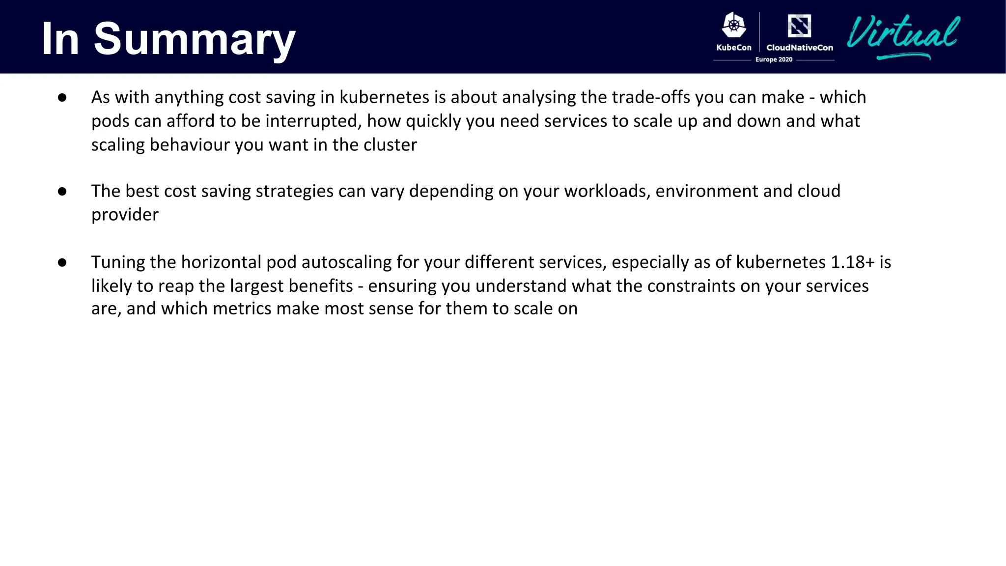 In Summary
● As with anything cost saving in kubernetes is about analysing the trade-offs you can make - which
pods can afford to be interrupted, how quickly you need services to scale up and down and what
scaling behaviour you want in the cluster
● The best cost saving strategies can vary depending on your workloads, environment and cloud
provider
● Tuning the horizontal pod autoscaling for your different services, especially as of kubernetes 1.18+ is
likely to reap the largest benefits - ensuring you understand what the constraints on your services
are, and which metrics make most sense for them to scale on
 
