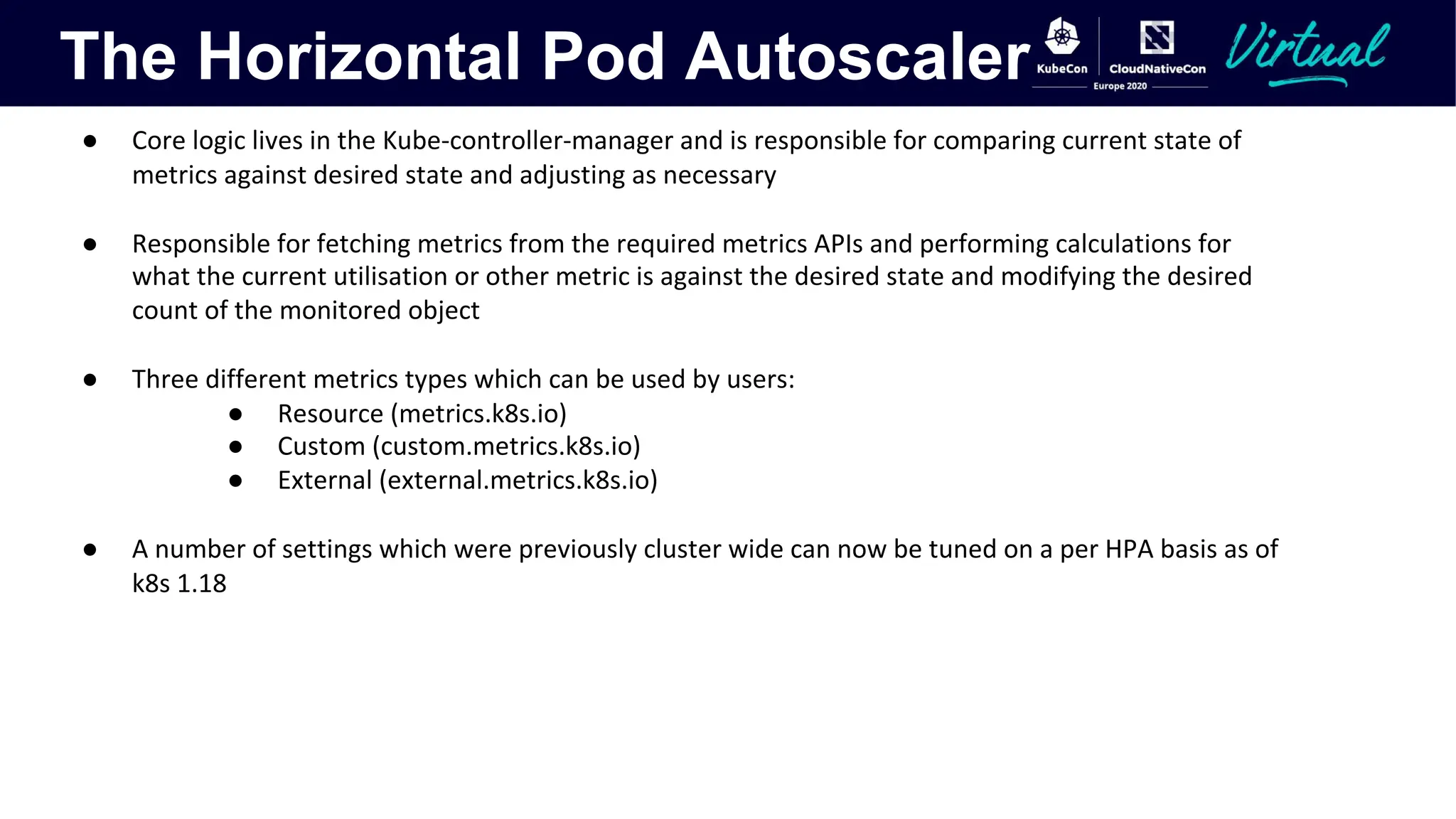 The Horizontal Pod Autoscaler
● Core logic lives in the Kube-controller-manager and is responsible for comparing current state of
metrics against desired state and adjusting as necessary
● Responsible for fetching metrics from the required metrics APIs and performing calculations for
what the current utilisation or other metric is against the desired state and modifying the desired
count of the monitored object
● Three different metrics types which can be used by users:
● Resource (metrics.k8s.io)
● Custom (custom.metrics.k8s.io)
● External (external.metrics.k8s.io)
● A number of settings which were previously cluster wide can now be tuned on a per HPA basis as of
k8s 1.18
 