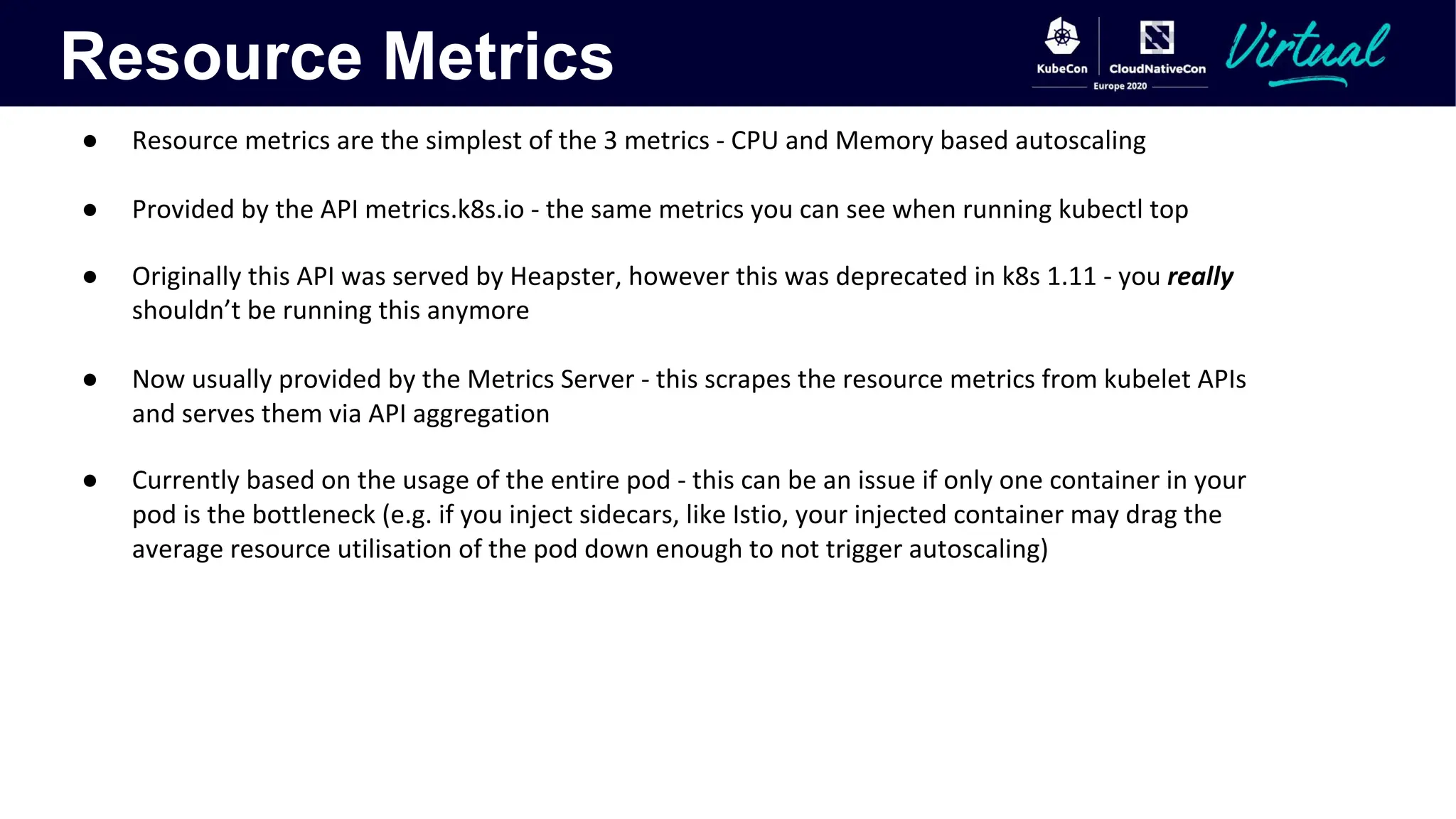 Resource Metrics
● Resource metrics are the simplest of the 3 metrics - CPU and Memory based autoscaling
● Provided by the API metrics.k8s.io - the same metrics you can see when running kubectl top
● Originally this API was served by Heapster, however this was deprecated in k8s 1.11 - you really
shouldn’t be running this anymore
● Now usually provided by the Metrics Server - this scrapes the resource metrics from kubelet APIs
and serves them via API aggregation
● Currently based on the usage of the entire pod - this can be an issue if only one container in your
pod is the bottleneck (e.g. if you inject sidecars, like Istio, your injected container may drag the
average resource utilisation of the pod down enough to not trigger autoscaling)
 