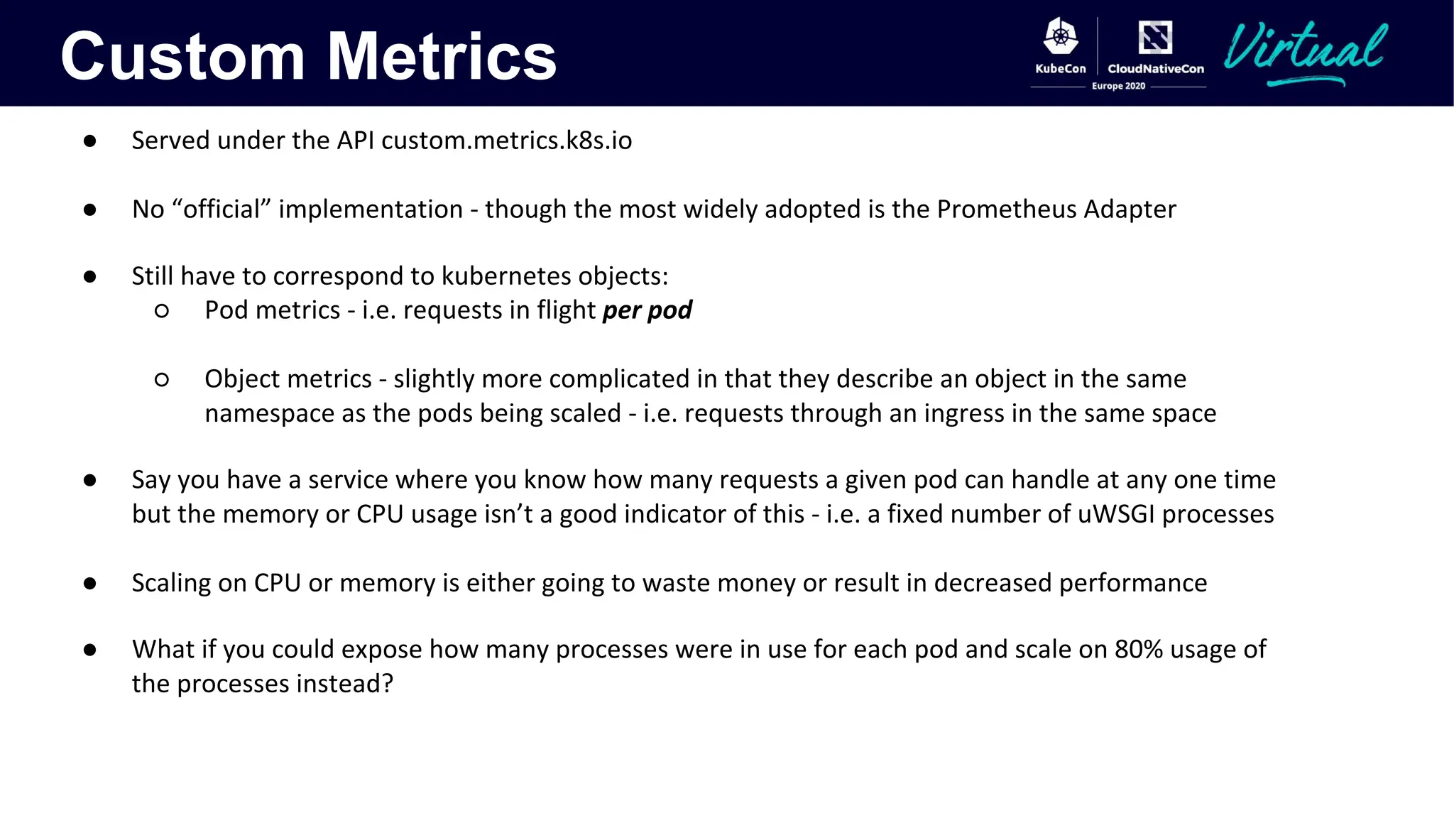 Custom Metrics
● Served under the API custom.metrics.k8s.io
● No “official” implementation - though the most widely adopted is the Prometheus Adapter
● Still have to correspond to kubernetes objects:
○ Pod metrics - i.e. requests in flight per pod
○ Object metrics - slightly more complicated in that they describe an object in the same
namespace as the pods being scaled - i.e. requests through an ingress in the same space
● Say you have a service where you know how many requests a given pod can handle at any one time
but the memory or CPU usage isn’t a good indicator of this - i.e. a fixed number of uWSGI processes
● Scaling on CPU or memory is either going to waste money or result in decreased performance
● What if you could expose how many processes were in use for each pod and scale on 80% usage of
the processes instead?
 