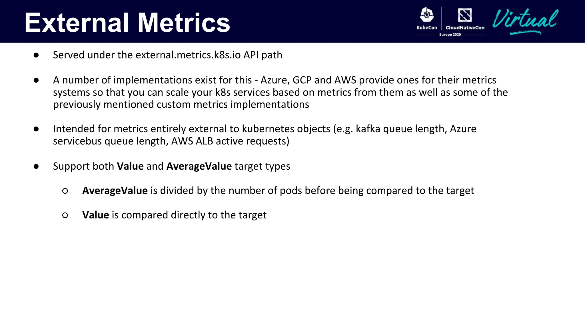 External Metrics
● Served under the external.metrics.k8s.io API path
● A number of implementations exist for this - Azure, GCP and AWS provide ones for their metrics
systems so that you can scale your k8s services based on metrics from them as well as some of the
previously mentioned custom metrics implementations
● Intended for metrics entirely external to kubernetes objects (e.g. kafka queue length, Azure
servicebus queue length, AWS ALB active requests)
● Support both Value and AverageValue target types
○ AverageValue is divided by the number of pods before being compared to the target
○ Value is compared directly to the target
 