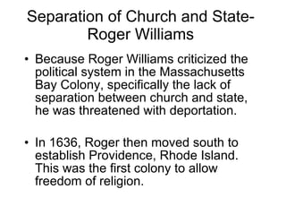 Separation of Church and State-Roger Williams Because Roger Williams criticized the political system in the Massachusetts Bay Colony, specifically the lack of separation between church and state, he was threatened with deportation.  In 1636, Roger then moved south to establish Providence, Rhode Island. This was the first colony to allow freedom of religion. 