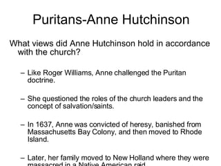 Puritans-Anne Hutchinson What views did Anne Hutchinson hold in accordance with the church? Like Roger Williams, Anne challenged the Puritan doctrine. She questioned the roles of the church leaders and the concept of salvation/saints. In 1637, Anne was convicted of heresy, banished from Massachusetts Bay Colony, and then moved to Rhode Island. Later, her family moved to New Holland where they were massacred in a Native American raid. 