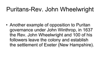 Puritans-Rev. John Wheelwright Another example of opposition to Puritan governance under John Winthrop, in 1637 the Rev. John Wheelwright and 100 of his followers leave the colony and establish the settlement of Exeter (New Hampshire). 