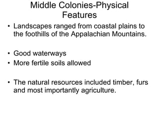 Middle Colonies-Physical Features Landscapes ranged from coastal plains to the foothills of the Appalachian Mountains. Good waterways  More fertile soils allowed The natural resources included timber, furs and most importantly agriculture. 
