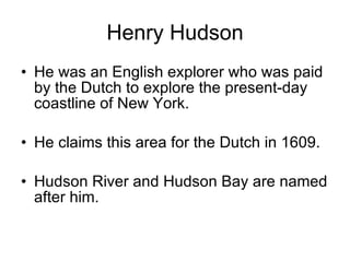 Henry Hudson He was an English explorer who was paid by the Dutch to explore the present-day coastline of New York.  He claims this area for the Dutch in 1609. Hudson River and Hudson Bay are named after him. 