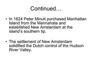 Continued… In 1624 Peter Minuit purchased Manhattan Island from the Mannahata and established New Amsterdam at the island’s southern tip. The settlement of New Amsterdam solidified the Dutch control of the Hudson River Valley. 