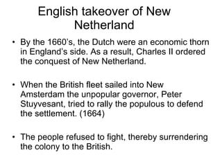 English takeover of New Netherland By the 1660’s, the Dutch were an economic thorn in England’s side. As a result, Charles II ordered the conquest of New Netherland. When the British fleet sailed into New Amsterdam the unpopular governor, Peter Stuyvesant, tried to rally the populous to defend the settlement. (1664) The people refused to fight, thereby surrendering the colony to the British. 