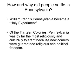 How and why did people settle in Pennsylvania? William Penn’s Pennsylvania became a “Holy Experiment”  Of the Thirteen Colonies, Pennsylvania was by far the most religiously and culturally tolerant because new comers were guaranteed religious and political freedom. 