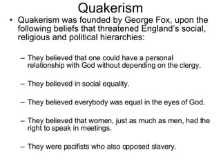 Quakerism Quakerism was founded by George Fox, upon the following beliefs that threatened England’s social, religious and political hierarchies: They believed that one could have a personal relationship with God without depending on the clergy. They believed in social equality. They believed everybody was equal in the eyes of God. They believed that women, just as much as men, had the right to speak in meetings. They were pacifists who also opposed slavery. 