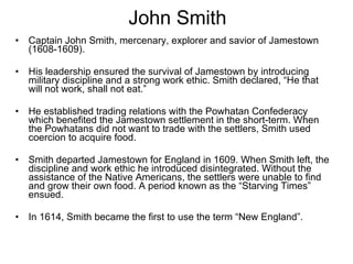 John Smith Captain John Smith, mercenary, explorer and savior of Jamestown (1608-1609). His leadership ensured the survival of Jamestown by introducing military discipline and a strong work ethic. Smith declared, “He that will not work, shall not eat.” He established trading relations with the Powhatan Confederacy which benefited the Jamestown settlement in the short-term. When the Powhatans did not want to trade with the settlers, Smith used coercion to acquire food. Smith departed Jamestown for England in 1609. When Smith left, the discipline and work ethic he introduced disintegrated. Without the assistance of the Native Americans, the settlers were unable to find and grow their own food. A period known as the “Starving Times” ensued. In 1614, Smith became the first to use the term “New England”.  
