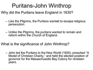 Puritans-John Winthrop Why did the Puritans leave England in 1630? Like the Pilgrims, the Puritans wanted to escape religious persecution.  Unlike the Pilgrims, the puritans wanted to remain and reform within the Church of England. What is the significance of John Winthrop? John led the Puritans to the New World (1630), preached “A Model of Christian Charity,” and held the elected position of governor for the Massachusetts Bay Colony for nineteen years. 