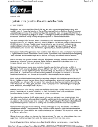 www.freep.com | Printer-friendly article page                                                                Page 1 of 2




   August 6, 2009



   Hysteria over parolees threatens rehab efforts
   BY JEFF GERRITT

   Recidivism and crime rates have fallen in the last two years, as parole rates have gone up. You
   wouldn't know it, though, by listening to Warren Mayor James Fouts, or Oakland County Prosecutor
   Jessica Cooper, or many other politicians and pundits across the state who suggest that hordes of
   newly released felons are putting us all at risk. Fearmongering and hysteria threaten to take Michigan
   back to the failed lock-'em-up-'till-they-drop prison policies of the last three decades.

   The latest battleground is Warren, where Fouts has accused the state of turning his city into a
   dumping ground for sex offenders and drug addicts. He wants the Self-Help Addiction Rehabilitation
   (SHAR) center on Chicago Road to move, charging that he was not properly notified that the
   residential treatment center would take ex-prisoners after opening in June. Not so, say SHAR
   administrators, who showed me a July 1 letter, signed by Fouts, welcoming SHAR to Warren.

   In any case, this beef has generated more heat than light. "Warren is not a penal colony," proclaimed
   a sign across from SHAR on Saturday. When I spoke to protesters, they objected to prisoners getting
   "early releases" and feared Michigan would become a dumping ground for California convicts.

   In truth, the state has granted no early releases. All released prisoners, including those at SHAR,
   have served at least a minimum sentence. As for California, even if Michigan takes some of its
   inmates, it would send them back before they're paroled.

   Michigan has increased parole rates, including those for sex offenders, who make up 20% of
   Michigan's 47,500 prisoners. But state prisons still hold more than 11,000 inmates who have served
   their sentences and are eligible for parole. It's worth noting, too, that most sex offenders are not
   pedophiles. A 17-year-old boy convicted of having sex with his 15-year-old girlfriend, for example,
   would be classified as a sex offender and placed on the state's sex offender registry.

   Fouts objects to SHAR's location across from a private volleyball club. But where should SHAR go?
   So far, the Warren center has two dozen clients, mostly parolees who come from the Macomb area.
   About half are sex offenders. No one wants them around, and state law restricts them from living
   within 1,000 feet of a school, park, day care center or playground. So urban settings are largely off-
   limits. Ann Arbor, for example, has 134 parks.

   In Miami, local laws have virtually forced sex offenders to live under a bridge linking Miami to Miami
   Beach -- and now they're getting booted out of there. Such restrictions force parolees into
   homelessness and make it nearly impossible for police to track them.

   The risks are far smaller at SHAR, where parole officers and police will have on-site offices. Most
   offenders wear electronic tethers and get treated for addictions and other problems. SHAR has had
   no problems with residents, said chief executive officer Dwight Vaughter. Nor has the Detroit-based
   nonprofit had any serious breaches in working with corrections clients for more than 20 years.

   Warren isn't the only spot hyperventilating. Prosecutor Cooper is suing the state for a list of felons
   scheduled for release. Television crews have camped outside hotels in Grand Rapids where some
   sex offenders stay. Some YMCAs are expelling registered sex offenders. This isn't public safety; it's a
   21st Century witch hunt.

   Nearly all prisoners will get out after serving their sentences. The state can either release them into
   supervised treatment, or cast them aside like lepers and push them into more crime.

   Fear and hysteria will drag Michigan down. Spending $2 billion a year on prisons -- more than the

http://www.freep.com/apps/pbcs.dll/article?AID=/20090806/OPINION01/908060311&template...                       8/6/2009
 