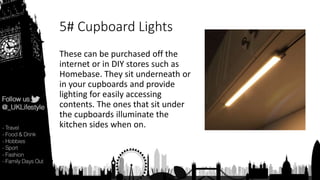 5# Cupboard Lights
These can be purchased off the
internet or in DIY stores such as
Homebase. They sit underneath or
in your cupboards and provide
lighting for easily accessing
contents. The ones that sit under
the cupboards illuminate the
kitchen sides when on.
 