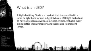 What is an LED?
A Light-Emitting Diode is a product that is assembled in a
lamp or light bulb for use in light fixtures. LED light bulbs tend
to have a lifespan as well as electrical efficiency that is many
times better than average incandescent and fluorescent
lamps.
 