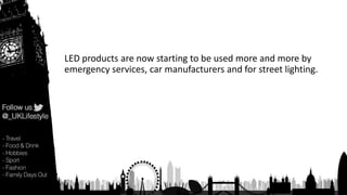 LED products are now starting to be used more and more by
emergency services, car manufacturers and for street lighting.
 