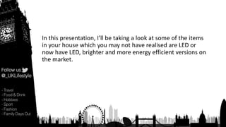 In this presentation, I’ll be taking a look at some of the items
in your house which you may not have realised are LED or
now have LED, brighter and more energy efficient versions on
the market.
 