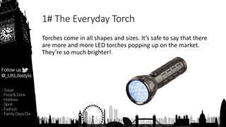 1# The Everyday Torch
Torches come in all shapes and sizes. It’s safe to say that there
are more and more LED torches popping up on the market.
They’re so much brighter!
 