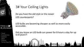 3# Your Ceiling Lights
Do you have the old style or the newer
LED counterparts?
LED bulbs are becoming cheaper as well as more easily
accessible.
Did you know an LED bulb can power for 8 hours a day for up
to 8 years?!
 
