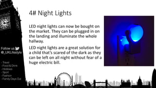 4# Night Lights
LED night lights can now be bought on
the market. They can be plugged in on
the landing and illuminate the whole
hallway.
LED night lights are a great solution for
a child that’s scared of the dark as they
can be left on all night without fear of a
huge electric bill.
 
