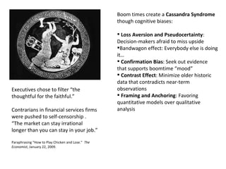 Boom times create a  Cassandra Syndrome  though cognitive biases: Loss Aversion and Pseudocertainty : Decision-makers afraid to miss upside Bandwagon effect: Everybody else is doing it… Confirmation Bias : Seek out evidence that supports boomtime “mood” Contrast Effect : Minimize older historic data that contradicts near-term observations Framing and Anchoring : Favoring quantitative models over qualitative analysis Executives chose to filter “the thoughtful for the faithful.” Contrarians in financial services firms were pushed to self-censorship .  “The market can stay irrational longer than you can stay in your job.” Paraphrasing “How to Play Chicken and Lose.”  The Economist , January 22, 2009. 