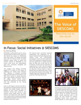 The Voice of SIESCOMS

Aug-Sept 2013

The Voice of
SIESCOMS
Reaching out to
the world
AUGUST-SEPTEMBER 2013

In Focus: Social Initiatives @ SIESCOMS
By Chinmay Bhide
SIESCOMS is traditionally known for various
social activities it conducts in the campus and
also beyond the campus by collaborating
with various NGOs. The Sahyog committee
along with the internal events committee
organizes several events to expose and
sensitize students of SIESCOMS on the
various social issues and responsibilities
apart from inculcating managerial and
leadership skills.
This academic year, Sahyog committee
flagged off its events on 6th August by
celebrating the “World Organ Donation
Day”. Members of Sahayog committee
organized street plays at various places in the
SIES, Nerul campus to spread awareness
about organ donation among the youth in
the college. Several creative posters
depicting the importance of organ donation
were also handmade by the Sahyog
committee.
Later on 17th August a seminar was held on
the importance of Organ donation where the
speakers from Global Hospital under the
guidance of ZTCC (Zonal Transplant Coordination Centre) were invited to give
students various details about the organ
donation and cleared the myths about the
same. Large number of students participated
in the awareness program and many of them
pledged to donate their organs.

The Internal events committee organized
th
Independence Day celebrations on 15
August. Students and faculty displayed great
national
pride
and
enthusiastically
participated in various activities organized as
a part of the celebrations. Sahyog committee
took this opportunity to spread awareness
about the flag code as laid down by the
Constitution of India and the importance of
respecting the Tri Color. Also the students
and faculty alike were requested to collect
any flag that is thrown away on roads or
littered away and deposit the same in a flag
box kept at the entrance of the college. The
collected flags were disposed of as per the
guidelines of the Flag code of India.

The Sahyog committee adopted a novel way
of spreading awareness about various social
issues and crimes that have been plaguing
India by organizing “Nukkad Natak” on 23rd
August. Groups of students representing
various courses performed skits on the
theme. The skits enacted by students’
highlighted diverse issues ranging from
female foeticide to crimes against women

 
