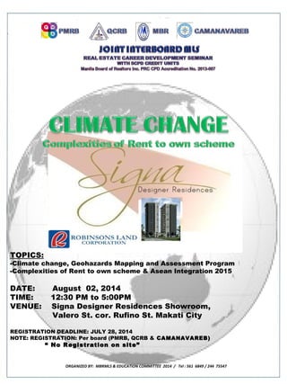 TOPICS:
-Climate change, Geohazards Mapping and Assessment Program
-Complexities of Rent to own scheme & Asean Integration 2015
DATE: August 02, 2014
TIME: 12:30 PM to 5:00PM
VENUE: Signa Designer Residences Showroom,
Valero St. cor. Rufino St. Makati City
REGISTRATION DEADLINE: JULY 28, 2014
NOTE: REGISTRATION: Per board (PMRB, QCRB & CAMANAVAREB)CAMANAVAREB)
““ No Registration on site”No Registration on site”
ORGANIZED BY: MBRMLS & EDUCATION COMMITTEE 2014 / Tel : 561 6849 / 244 75547
 