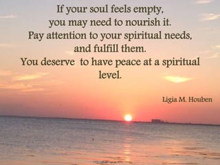 If your soul feels empty, 
you may need to nourish it. 
Pay attention to your spiritual needs, 
and fulfill them. 
You deserve to have peace at a spiritual 
level. 
Ligia M. Houben 
