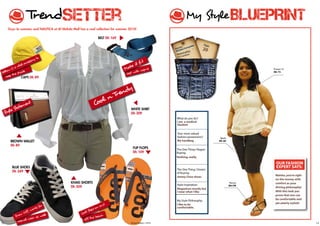 TrendSetter                                                                                        My Style                     BLUEPRINT
       Guys its summer, and NaUTIca at al wahda Mall has a cool collection for summer 2010!

                                                                   belT Dh 169                                Tempo spots fashionable
                                                                                                              and smart dressers around
                                                                                                                             Age:
                                                                                                              the ecity.do
                                                                                                                     :  nan
                                                                                                               Namha Fer
                                                                                                               mal
                                                                                                                   s         20
                                                                                                                    na lity:
                                                                                                               Natio nkan
                                                                                                                   a
                             to                                                                                 sri l
                         ory
                 l ac
                     cess                                                                      fit
             vita                                                                     e it
     wU
          ,a                                                                       Mak          pris                                                        Forever 21
 ello          ade                                                                        ith ca
Y          e sh                                                                     best w                                                                  Dh 72

   ke ep th
                caps Dh 89


                                                                                 y
                                                                            Trend
                  nt                                           Cool n
               eme
           Stat                                                                        wHITe sHIRT
     Style                                                                             Dh 309
                                                                                                               What do you do?
                                                                                                               i am a medical
                                                                                                               student

                                                                                                               Your most valued
                                                                                                               fashion possessions?      Splash
        bROwN walleT                                                                                           my handbag               Dh 60

        Dh 89
                                                                                         FlIp FlOps            The one Thing I regret
                                                                                         Dh 109                Buying:
                                                                                                               Nothing, really.

                                                                                                                                                              OUr FAsHiON
         blUe sHOes                                                                                                                                           eXPerT sAYs:
                                                                                                               The one Thing I Dream
         Dh 349                                                                                                of Buying:
                                                                                                                                                             malsha, you’re right
                                                                                                               Jimmy choo shoes
                                                                                                                                                             on the money, with
                                                kHakI sHORTs                                                                                      Penny’s    comfort as your
                                                                                                               style inspiration:                 Dh150
                                                Dh 309                                                                                                       driving philosophy!
                                                                                                               magazines mostly but
                                                                                                               i wear what i like                            With this look you
                                                                                                                                                             prove that one can
                                                                                                               My style Philosophy:                          be comfortable and
                                                                                                                                                             yet utterly stylish!
                             or                                     and                                        i like to be
                         ks f                                   s-on                                           comfortable.
                    , wor                                   Step
                Of f                                  Coo
                                                         l
           Show                ell                                   ch
                        r as w                                  e bea
                 l wea                                  of f th
            casua
12                                                                                     Tempo August 1, 2010                                                                         13
 