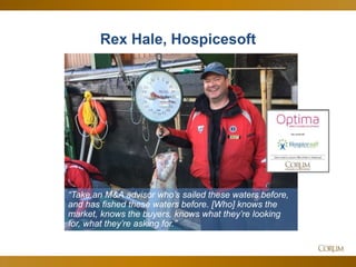 10
Rex Hale, Hospicesoft
“Take an M&A advisor who’s sailed these waters before,
and has fished these waters before. [Who] knows the
market, knows the buyers, knows what they’re looking
for, what they’re asking for.”
 