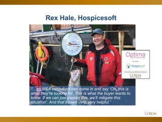 11
Rex Hale, Hospicesoft
“…an M&A consultant can come in and say ‘Oh, this is
what they’re looking for. This is what the buyer wants to
know. If we can just explain this, we’ll mitigate this
situation’. And that’s been very, very helpful.”
 