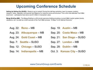 52
Upcoming Conference Schedule
Selling Up Selling Out (SUSO) - Ready to go to market? During this half-day workshop, learn to prepare, position,
research, value, negotiate, and execute due diligence for maximum price and structure. This is the most attended Tech M&A
event ever – participants have done over $1 trillion in transaction value.
Merge Briefing (MB) - The Merge Briefing is a 90-minute executive briefing providing a current M&A market update (trends,
valuations, etc.), as well as a brief overview of the Tech M&A process: “8 Steps To An Optimal Outcome.”
www.CorumGroup.com/Events
Aug. 22: Reno – MB
Aug. 23: Albuquerque – MB
Aug. 24: Gold Coast – MB
Sep. 7: Seattle – SUSO
Sep. 12: Chicago – SUSO
Sep. 14: Indianapolis – MB
Sep. 19: Austin – MB
Sep. 20: Costa Mesa – MB
Sep. 21: San Diego – SUSO
Sep. 27: London – MB
Sep. 28: Dublin – MB
Oct. 3: Kansas City – SUSO
 