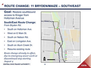 10
ROUTE CHANGE: 11 BRYDEN/MAIZE – SOUTH/EAST
Goal: Restore southbound
access to Kroger from
Holtzman Avenue
South/East Route Change:
From Bryden Rd.
• South on Holtzman Ave.
• West on E Main St.
• South on Nelson Rd.
• East on Livingston Ave.
• South on Alum Creek Dr.
• Resume existing route
Route change already in effect,
due to emergency sewer work at
discontinued stop starting
August 4
 